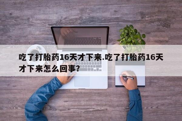 买流产药打胎药保密发货吃了打胎药16天才下来.吃了打胎药16天才下来怎么回事？