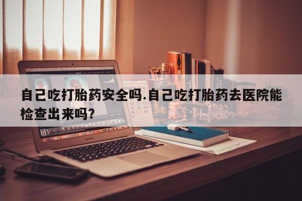 买流产药打胎药保密发货自己吃打胎药安全吗.自己吃打胎药去医院能检查出来吗？