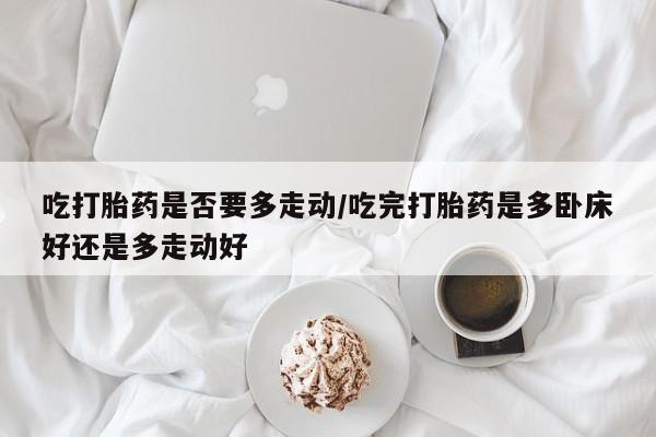 买流产药打胎药保密发货吃打胎药是否要多走动/吃完打胎药是多卧床好还是多走动好