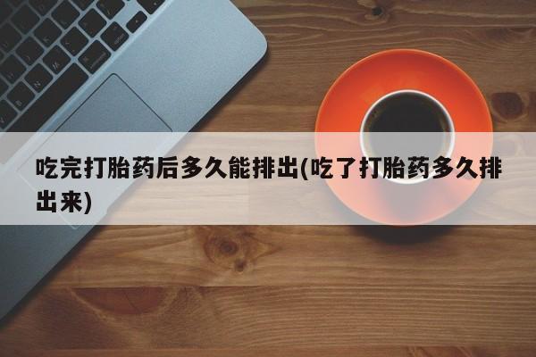买流产药打胎药保密发货吃完打胎药后多久能排出(吃了打胎药多久排出来)