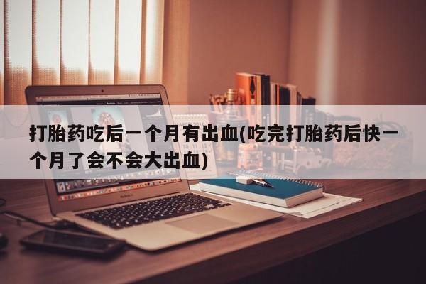买流产药打胎药保密发货打胎药吃后一个月有出血(吃完打胎药后快一个月了会不会大出血)