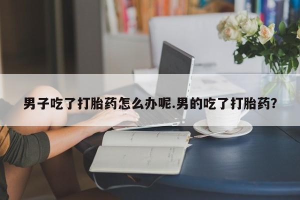 买流产药打胎药保密发货男子吃了打胎药怎么办呢.男的吃了打胎药？