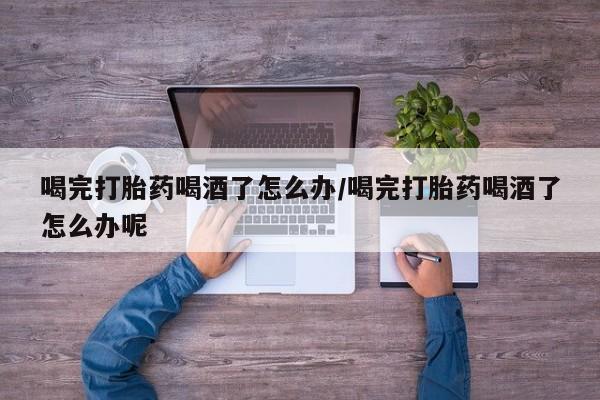 买流产药打胎药保密发货喝完打胎药喝酒了怎么办/喝完打胎药喝酒了怎么办呢