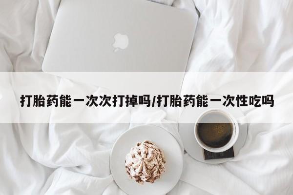 买流产药打胎药保密发货打胎药能一次次打掉吗/打胎药能一次性吃吗