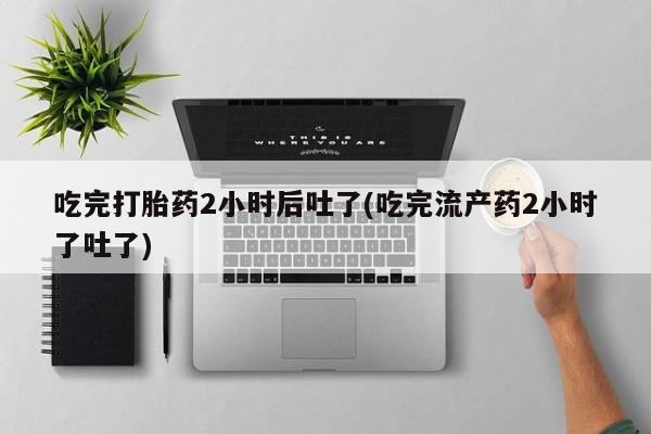 买流产药打胎药保密发货吃完打胎药2小时后吐了(吃完流产药2小时了吐了)
