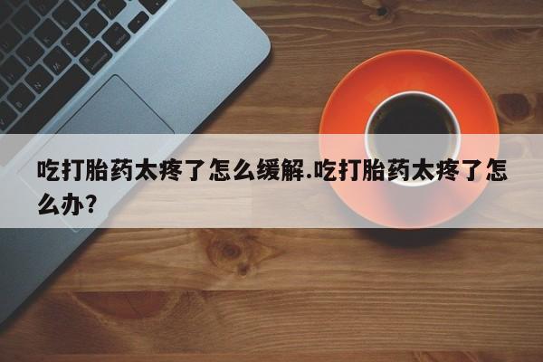 买流产药打胎药保密发货吃打胎药太疼了怎么缓解.吃打胎药太疼了怎么办？